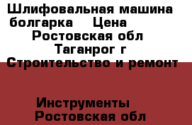 Шлифовальная машина /болгарка/ › Цена ­ 5 000 - Ростовская обл., Таганрог г. Строительство и ремонт » Инструменты   . Ростовская обл.